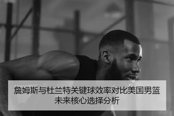 詹姆斯与杜兰特关键球效率对比美国男篮未来核心选择分析